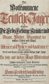 Der vollkommene teutsche J&auml;ger : Darinnen Die Erde, Geb&uuml;rge, Kr&auml;uter und B&auml;ume, W&auml;lder, Eigenschaft der wilden Thiere und Vogel, So wohl Historice, als Physice, und Anatomice: Dann auch die beh&ouml;rigen Gro&szlig;- und kleinen Hunde, und der v&ouml;llige Jagd-Zeug; Letzlich aber Die hohe und niedere Jagd-Wissenschaft Nebst einem Jmmer-w&auml;hrenden J&auml;ger-Calender Mit vielen darzu geh&ouml;rigen, und nach dem Leben gezeichneten Kupffern, Vorgestellet, colligiret und beschrieben